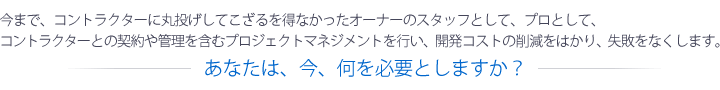 今まで、コントラクターに丸投げしてこざるを得なかったオーナーのスタッフとして、プロとして、コントラクターとの契約や管理を含むプロジェクトマネジメントを行い、開発コストの削減をはかり、失敗をなくします。── あなたは、今、何を必要としますか?